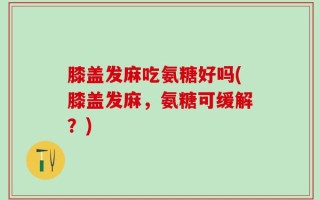 膝盖发麻吃氨糖好吗(膝盖发麻，氨糖可缓解？)