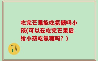 吃完芒果能吃氨糖吗小孩(可以在吃完芒果后给小孩吃氨糖吗？)