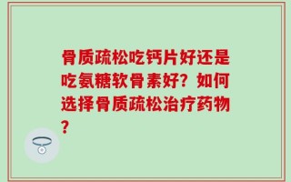 骨质疏松吃钙片好还是吃氨糖软骨素好？如何选择骨质疏松治疗药物？