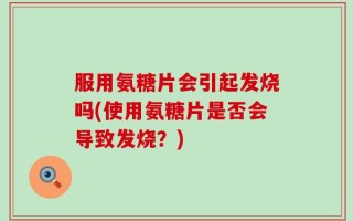 服用氨糖片会引起发烧吗(使用氨糖片是否会导致发烧？)