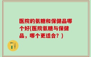 医院的氨糖和保健品哪个好(医院氨糖与保健品，哪个更适合？)