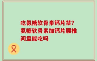 吃氨糖软骨素钙片禁？氨糖软骨素加钙片腰椎间盘能吃吗