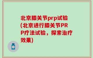 北京膝关节prp试验(北京进行膝关节PRP疗法试验，探索治疗效果)