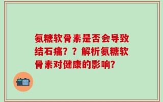 氨糖软骨素是否会导致结石痛？？解析氨糖软骨素对健康的影响？