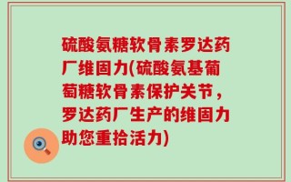 硫酸氨糖软骨素罗达药厂维固力(硫酸氨基葡萄糖软骨素保护关节，罗达药厂生产的维固力助您重拾活力)