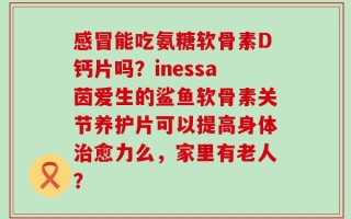感冒能吃氨糖软骨素D钙片吗？inessa茵爱生的鲨鱼软骨素关节养护片可以提高身体治愈力么，家里有老人？