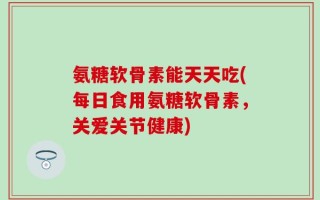 氨糖软骨素能天天吃(每日食用氨糖软骨素，关爱关节健康)