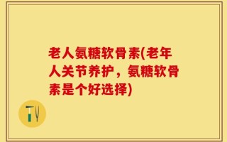 老人氨糖软骨素(老年人关节养护，氨糖软骨素是个好选择)