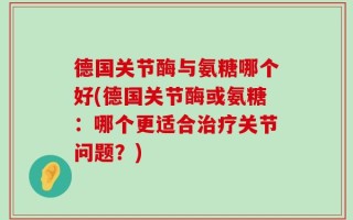 德国关节酶与氨糖哪个好(德国关节酶或氨糖：哪个更适合治疗关节问题？)