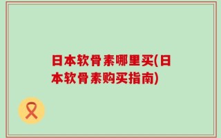 日本软骨素哪里买(日本软骨素购买指南)