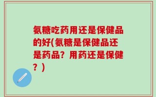 氨糖吃药用还是保健品的好(氨糖是保健品还是药品？用药还是保健？)