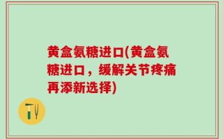 黄盒氨糖进口(黄盒氨糖进口，缓解关节疼痛再添新选择)
