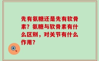 先有氨糖还是先有软骨素？氨糖与软骨素有什么区别，对关节有什么作用？