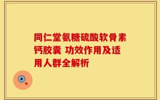 同仁堂氨糖硫酸软骨素钙胶囊 功效作用及适用人群全解析
