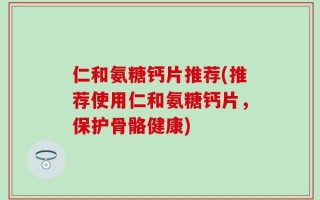 仁和氨糖钙片推荐(推荐使用仁和氨糖钙片，保护骨骼健康)