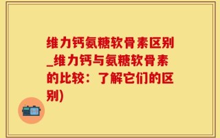 维力钙氨糖软骨素区别_维力钙与氨糖软骨素的比较：了解它们的区别)