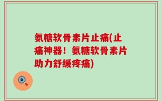氨糖软骨素片止痛(止痛神器！氨糖软骨素片助力舒缓疼痛)