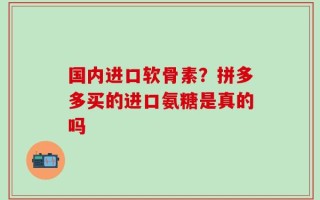 国内进口软骨素？拼多多买的进口氨糖是真的吗