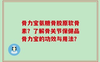 骨力宝氨糖骨胶原软骨素？了解骨关节保健品骨力宝的功效与用法？