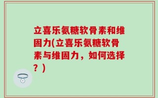 立喜乐氨糖软骨素和维固力(立喜乐氨糖软骨素与维固力，如何选择？)
