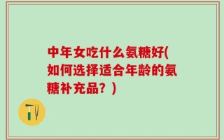 中年女吃什么氨糖好(如何选择适合年龄的氨糖补充品？)