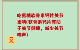 吃氨糖软骨素钙片关节更响(软骨素钙片有助于关节健康，减少关节响声)