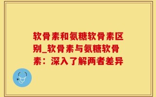 软骨素和氨糖软骨素区别_软骨素与氨糖软骨素：深入了解两者差异