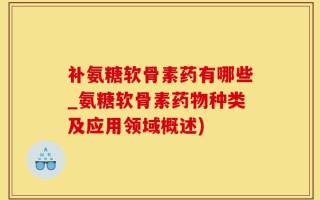 补氨糖软骨素药有哪些_氨糖软骨素药物种类及应用领域概述)