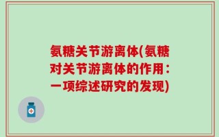 氨糖关节游离体(氨糖对关节游离体的作用：一项综述研究的发现)