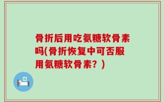 骨折后用吃氨糖软骨素吗(骨折恢复中可否服用氨糖软骨素？)