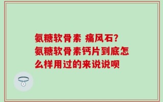 氨糖软骨素 痛风石？氨糖软骨素钙片到底怎么样用过的来说说呗