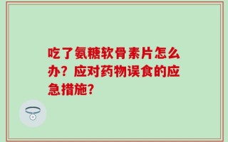 吃了氨糖软骨素片怎么办？应对药物误食的应急措施？