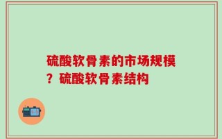 硫酸软骨素的市场规模？硫酸软骨素结构