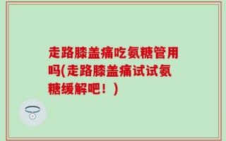 走路膝盖痛吃氨糖管用吗(走路膝盖痛试试氨糖缓解吧！)