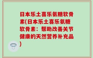 日本乐土喜乐氨糖软骨素(日本乐土喜乐氨糖软骨素：帮助改善关节健康的天然营养补充品)