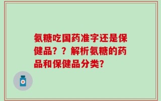 氨糖吃国药准字还是保健品？？解析氨糖的药品和保健品分类？