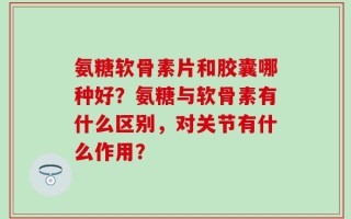 氨糖软骨素片和胶囊哪种好？氨糖与软骨素有什么区别，对关节有什么作用？