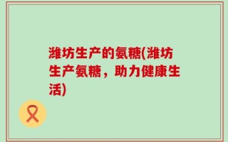 潍坊生产的氨糖(潍坊生产氨糖，助力健康生活)
