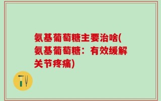 氨基葡萄糖主要治啥(氨基葡萄糖：有效缓解关节疼痛)