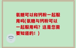 氨糖可以和钙粉一起服用吗(氨糖与钙粉可以一起服用吗？这是您需要知道的！)