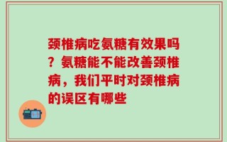颈椎病吃氨糖有效果吗？氨糖能不能改善颈椎病，我们平时对颈椎病的误区有哪些