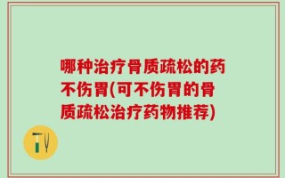 哪种治疗骨质疏松的药不伤胃(可不伤胃的骨质疏松治疗药物推荐)