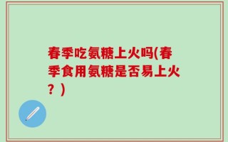 春季吃氨糖上火吗(春季食用氨糖是否易上火？)