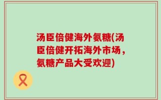 汤臣倍健海外氨糖(汤臣倍健开拓海外市场，氨糖产品大受欢迎)