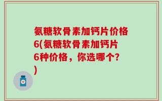 氨糖软骨素加钙片价格6(氨糖软骨素加钙片6种价格，你选哪个？)
