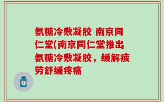 氨糖冷敷凝胶 南京同仁堂(南京同仁堂推出氨糖冷敷凝胶，缓解疲劳舒缓疼痛