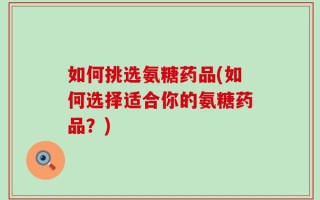 如何挑选氨糖药品(如何选择适合你的氨糖药品？)