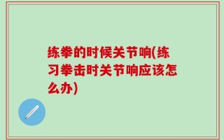 练拳的时候关节响(练习拳击时关节响应该怎么办)