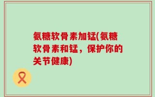 氨糖软骨素加锰(氨糖软骨素和锰，保护你的关节健康)