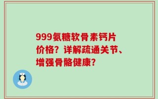 999氨糖软骨素钙片价格？详解疏通关节、增强骨骼健康？